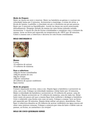 Modo de Preparo
Bater as claras em neve e reservar. Bater na batedeira as gemas e o açúcar em
velocidade baixa por 2 minutos. Acrescentar a manteiga, o creme de arroz, a
fécula de batata, o polvilho, o chocolate em pó e o fermento em pó aos poucos.
Bater por 2 minutos no liquidificador. Juntar às claras em neves misturando
delicadamente. Despejar metade da massa em uma forma redonda untada.
Acrescentar ¾ xícara de chá de frutas cristalizadas e completar com o restante da
massa. Levar ao forno pré-aquecido na temperatura de 180ºC por 30 minutos.
Cobrir a massa com a cobertura e decorou-se com frutas cristalizadas.

BOLO DECORADO II




Massa:
5 ovos
10 colheres de açúcar
15 colheres de maisena

Para a cobertura:
100g de frutas cristalizadas
100g de passas de uva
50g de cerejas
100g de castanhas
20 colheres de açúcar confeiteiro
Água morna

Modo de preparo:
Comece separando os ovos, uma a um. Depois ligue a batedeira e acrescente os
ovos, um a um. Coloque na velocidade máxima e deixe bater por 10 minutos.
Baixe a velocidade da batedeira e acrescente as 10 colheres de açúcar, uma de
cada vez. Depois acrescente as 15 colheres de maisena, uma de cada vez. Deixe
bater mais um pouco até que a massa fique bem uniforme e desligue a batedeira.
Unte e enfarinhe uma forma com cone no meio. Coloque a massa. Leve ao forno
pré-aquecido por 30 minutos. Depois deixe esfriar um pouco, desenforme. Para
fazer a cobertura dissolva as 20 colheres de açúcar confeiteiro em água morna até
obter uma mistura cremosa. Coloque a mistura por cima do bolo e enfeite com as
passas, as frutas, as castanhas e as cerejas!

BOLO DE COCO QUEIMADO SINHÁ
 