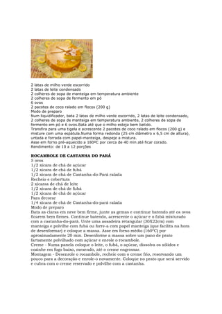 2 latas de milho verde escorrido
2 latas de leite condensado
2 colheres de sopa de manteiga em temperatura ambiente
2 colheres de sopa de fermento em pó
6 ovos
2 pacotes de coco ralado em flocos (200 g)
Modo de preparo
Num liquidificador, bata 2 latas de milho verde escorrido, 2 latas de leite condensado,
2 colheres de sopa de manteiga em temperatura ambiente, 2 colheres de sopa de
fermento em pó e 6 ovos.Bata até que o milho esteja bem batido.
Transfira para uma tigela e acrescente 2 pacotes de coco ralado em flocos (200 g) e
misture com uma espátula.Numa forma redonda (25 cm diâmetro x 6,5 cm de altura),
untada e forrada com papel-manteiga, despeje a mistura.
Asse em forno pré-aquecido a 180ºC por cerca de 40 min até ficar corado.
Rendimento: de 10 a 12 porções

ROCAMBOLE DE CASTANHA DO PARÁ
5 ovos
1/2 xícara de chá de açúcar
1/2 xícara de chá de fubá
1/2 xícara de chá de Castanha-do-Pará ralada
Recheio e cobertura
2 xícaras de chá de leite
1/2 xícara de chá de fubá
1/2 xícara de chá de açúcar
Para decorar
1/4 xícara de chá de Castanha-do-pará ralada
Modo de preparo
Bata as claras em neve bem firme, junte as gemas e continue batendo até os ovos
ficarem bem firmes. Continue batendo, acrescente o açúcar e o fubá misturado
com a castanha-do-pará. Unte uma assadeira retangular (30X22cm) com
manteiga e polvilhe com fubá ou forre-a com papel manteiga (que facilita na hora
de desenformar) e coloque a massa. Asse em forno médio (160ºC) por
aproximadamente 20 min. Desenforme a massa sobre um pano de prato
fartamente polvilhado com açúcar e enrole o rocambole.
Creme - Numa panela coloque o leite, o fubá, o açúcar, dissolva os sólidos e
cozinhe em fogo baixo, mexendo, até o creme engrossar.
Montagem - Desenrole o rocambole, recheie com o creme frio, reservando um
pouco para a decoração e enrole-o novamente. Coloque no prato que será servido
e cubra com o creme reservado e polvilhe com a castanha.
 