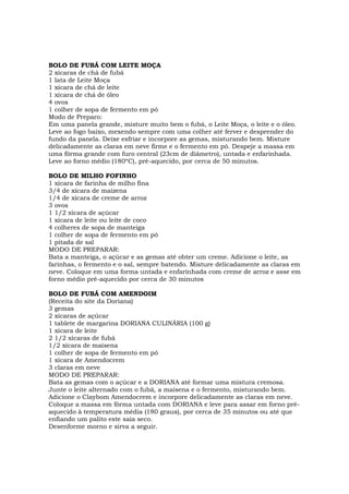 BOLO DE FUBÁ COM LEITE MOÇA
2 xícaras de chá de fubá
1 lata de Leite Moça
1 xícara de chá de leite
1 xícara de chá de óleo
4 ovos
1 colher de sopa de fermento em pó
Modo de Preparo:
Em uma panela grande, misture muito bem o fubá, o Leite Moça, o leite e o óleo.
Leve ao fogo baixo, mexendo sempre com uma colher até ferver e desprender do
fundo da panela. Deixe esfriar e incorpore as gemas, misturando bem. Misture
delicadamente as claras em neve firme e o fermento em pó. Despeje a massa em
uma fôrma grande com furo central (23cm de diâmetro), untada e enfarinhada.
Leve ao forno médio (180ºC), pré-aquecido, por cerca de 50 minutos.

BOLO DE MILHO FOFINHO
1 xícara de farinha de milho fina
3/4 de xícara de maizena
1/4 de xícara de creme de arroz
3 ovos
1 1/2 xícara de açúcar
1 xícara de leite ou leite de coco
4 colheres de sopa de manteiga
1 colher de sopa de fermento em pó
1 pitada de sal
MODO DE PREPARAR:
Bata a manteiga, o açúcar e as gemas até obter um creme. Adicione o leite, as
farinhas, o fermento e o sal, sempre batendo. Misture delicadamente as claras em
neve. Coloque em uma forma untada e enfarinhada com creme de arroz e asse em
forno médio pré-aquecido por cerca de 30 minutos

BOLO DE FUBÁ COM AMENDOIM
(Receita do site da Doriana)
3 gemas
2 xícaras de açúcar
1 tablete de margarina DORIANA CULINÁRIA (100 g)
1 xícara de leite
2 1/2 xícaras de fubá
1/2 xícara de maisena
1 colher de sopa de fermento em pó
1 xícara de Amendocrem
3 claras em neve
MODO DE PREPARAR:
Bata as gemas com o açúcar e a DORIANA até formar uma mistura cremosa.
Junte o leite alternado com o fubá, a maisena e o fermento, misturando bem.
Adicione o Claybom Amendocrem e incorpore delicadamente as claras em neve.
Coloque a massa em fôrma untada com DORIANA e leve para assar em forno pré-
aquecido à temperatura média (180 graus), por cerca de 35 minutos ou até que
enfiando um palito este saia seco.
Desenforme morno e sirva a seguir.
 