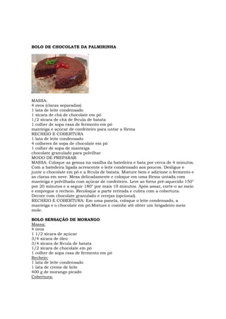 BOLO DE CHOCOLATE DA PALMIRINHA




MASSA:
4 ovos (claras separadas)
1 lata de leite condensado
1 xícara de chá de chocolate em pó
1/2 xícara de chá de fécula de batata
1 colher de sopa rasa de fermento em pó
manteiga e açúcar de confeiteiro para untar a fôrma
RECHEIO E COBERTURA
1 lata de leite condensado
4 colheres de sopa de chocolate em pó
1 colher de sopa de manteiga
chocolate granulado para polvilhar
MODO DE PREPARAR:
MASSA: Coloque as gemas na vasilha da batedeira e bata por cerca de 4 minutos.
Com a batedeira ligada acrescente o leite condensado aos poucos. Desligue e
junte o chocolate em pó e a fécula de batata. Misture bem e adicione o fermento e
as claras em neve. Mexa delicadamente e coloque em uma fôrma untada com
manteiga e polvilhada com açúcar de confeiteiro. Leve ao forno pré-aquecido 150°
por 20 minutos e a seguir 180° por mais 10 minutos. Após assar, corte-o ao meio
e empregue o recheio. Recoloque a parte retirada e cubra com a cobertura.
Decore com chocolate granulado e cerejas (opcional).
RECHEIO E COBERTURA: Em uma panela, coloque o leite condensado, a
manteiga e o chocolate em pó.Misture e cozinhe até obter um brigadeiro meio
mole.

BOLO SENSAÇÃO DE MORANGO
Massa:
4 ovos
1 1/2 xícara de açúcar
3/4 xícara de óleo
3/4 xícara de fécula de batata
1/2 xícara de chocolate em pó
1 colher de sopa rasa de fermento em pó
Recheio:
1 lata de leite condensado
1 lata de creme de leite
400 g de morango picado
Cobertura:
 