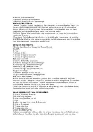 1 lata de leite condensado
5 colheres de sopa de margarina
5 colheres de sopa de chocolate em pó
MODO DE PREPARAR:
(Massa) Prepare a massa na véspera: Bata os ovos e o açúcar depois o óleo e por
fim acrescente vagarosamente os a fécula e o chocolate em pó, já misturados,
depois o fermento. Despeje numa fôrma untada e enfarinhada e asse em forno
moderado, pré-aquecido até que passe pelo teste do palito.
(Recheio) Bata o leite condensado com os morangos e o creme de leite até obter
um creme Reserve.
(Cobertura) Bata todos os ingredientes no liquidificador e empregue em seguida.
MONTAGEM: Corte o bolo ao meio, numa das metades empregue o recheio, cubra
com a outra metade e empregue a cobertura.

CUCA DE CHOCOLATE
(Receita da culinarista Margarida Nunes Bento)
MASSA:
3 ovos
½ xícara de óleo
¾ xícara de açúcar mascavo
½ xícara de açúcar comum
1/3 xícara de leite
2 xícaras de farinha preparada
2 colheres de sopa de chocolate em pó
1 colher de sopa de fermento em pó
FAROFA PARA A COBERTURA:
6 colher de sopa de açúcar mascavo
100g de manteiga
3 colheres de sopa de leite em pó
200g de chocolate meio amargo picado
MODO DE PREPARAR:
Massa: Bata os ovos na batedeira, junte o óleo, o açúcar mascavo, o açúcar
comum e o leite. Desligue a batedeira, adicione a farinha aos poucos, o chocolate
em pó e por último o fermento. Coloque a massa em uma assadeira untada e
enfarinhada, espalhe a cobertura e leve para assar.
Cobertura: Misture o açúcar, a manteiga, e o leite em pó com a ponta dos dedos,
formando uma farofa. Adicione o chocolate picado.

BOLO BRIGADEIRO PARA ANIVERSÁRIO
3 xícaras de creme de arroz
3/4 xícara de maisena
1 xícara de chocolate em pó
6 ovos
1 colher de sopa bem cheia de fermento
2 xícaras de açúcar
1 ½ xícara de óleo
1 ½ xícara de leite
MODO DE PREPARAR:
Bata os ovos, adicione o óleo, o leite e o açúcar e continue batendo.Adicione aos
as farinhas, o chocolate em pó e bata bem.Despeje a massa do bolo em uma
 