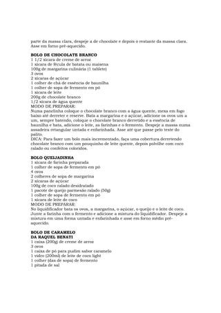 parte da massa clara, despeje a de chocolate e depois o restante da massa clara.
Asse em forno pré-aquecido.

BOLO DE CHOCOLATE BRANCO
1 1/2 xícara de creme de arroz
1 xícara de fécula de batata ou maisena
100g de margarina culinária (1 tablete)
3 ovos
2 xícaras de açúcar
1 colher de chá de essência de baunilha
1 colher de sopa de fermento em pó
1 xícara de leite
200g de chocolate branco
1/2 xícara de água quente
MODO DE PREPARAR:
Numa panelinha coloque o chocolate branco com a água quente, mexa em fogo
baixo até derreter e reserve. Bata a margarina e o açúcar, adicione os ovos um a
um, sempre batendo, coloque o chocolate branco derretido e a essência de
baunilha e bata, adicione o leite, as farinhas e o fermento. Despeje a massa numa
assadeira retangular untada e enfarinhada. Asse até que passe pelo teste do
palito.
DICA: Para fazer um bolo mais incrementado, faça uma cobertura derretendo
chocolate branco com um pouquinho de leite quente, depois polvilhe com coco
ralado ou confeitos coloridos.

BOLO QUEIJADINHA
1 xícara de farinha preparada
1 colher de sopa de fermento em pó
4 ovos
2 colheres de sopa de margarina
2 xícaras de açúcar
100g de coco ralado desidratado
1 pacote de queijo parmesão ralado (50g)
1 colher de sopa de fermento em pó
1 xícara de leite de coco
MODO DE PREPARAR:
No liquidificador bata os ovos, a margarina, o açúcar, o queijo e o leite de coco.
Junte a farinha com o fermento e adicione a mistura do liquidificador. Despeje a
mistura em uma forma untada e enfarinhada e asse em forno médio pré-
aquecido.

BOLO DE CARAMELO
DA RAQUEL BENATI
1 caixa (200g) de creme de arroz
3 ovos
1 caixa de pó para pudim sabor caramelo
1 vidro (200ml) de leite de coco light
1 colher (das de sopa) de fermento
1 pitada de sal
 