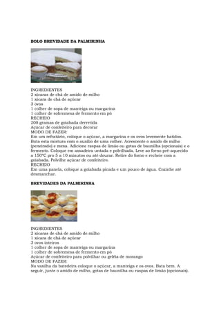BOLO BREVIDADE DA PALMIRINHA




INGREDIENTES
2 xícaras de chá de amido de milho
1 xícara de chá de açúcar
3 ovos
1 colher de sopa de manteiga ou margarina
1 colher de sobremesa de fermento em pó
RECHEIO
200 gramas de goiabada derretida
Açúcar de confeiteiro para decorar
MODO DE FAZER:
Em um refratário, coloque o açúcar, a margarina e os ovos levemente batidos.
Bata esta mistura com o auxílio de uma colher. Acrescente o amido de milho
(peneirado) e mexa. Adicione raspas de limão ou gotas de baunilha (opcionais) e o
fermento. Coloque em assadeira untada e polvilhada. Leve ao forno pré-aquecido
a 150ºC pro 5 a 10 minutos ou até dourar. Retire do forno e recheie com a
goiabada. Polvilhe açúcar de confeiteiro.
RECHEIO
Em uma panela, coloque a goiabada picada e um pouco de água. Cozinhe até
desmanchar.

BREVIDADES DA PALMIRINHA




INGREDIENTES
2 xícaras de chá de amido de milho
1 xícara de chá de açúcar
3 ovos inteiros
1 colher de sopa de manteiga ou margarina
1 colher de sobremesa de fermento em pó
Açúcar de confeiteiro para polvilhar ou geléia de morango
MODO DE FAZER:
Na vasilha da batedeira coloque o açúcar, a manteiga e os ovos. Bata bem. A
seguir, junte o amido de milho, gotas de baunilha ou raspas de limão (opcionais).
 