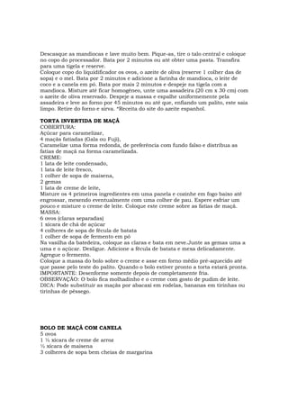 Descasque as mandiocas e lave muito bem. Pique-as, tire o talo central e coloque
no copo do processador. Bata por 2 minutos ou até obter uma pasta. Transfira
para uma tigela e reserve.
Coloque copo do liquidificador os ovos, o azeite de oliva (reserve 1 colher das de
sopa) e o mel. Bata por 2 minutos e adicione a farinha de mandioca, o leite de
coco e a canela em pó. Bata por mais 2 minutos e despeje na tigela com a
mandioca. Misture até ficar homogêneo, unte uma assadeira (20 cm x 30 cm) com
o azeite de oliva reservado. Despeje a massa e espalhe uniformemente pela
assadeira e leve ao forno por 45 minutos ou até que, enfiando um palito, este saia
limpo. Retire do forno e sirva. *Receita do site do azeite espanhol.

TORTA INVERTIDA DE MAÇÃ
COBERTURA:
Açúcar para caramelizar,
4 maçãs fatiadas (Gala ou Fuji),
Caramelize uma forma redonda, de preferência com fundo falso e distribua as
fatias de maçã na forma caramelizada.
CREME:
1 lata de leite condensado,
1 lata de leite fresco,
1 colher de sopa de maisena,
2 gemas
1 lata de creme de leite,
Misture os 4 primeiros ingredientes em uma panela e cozinhe em fogo baixo até
engrossar, mexendo eventualmente com uma colher de pau. Espere esfriar um
pouco e misture o creme de leite. Coloque este creme sobre as fatias de maçã.
MASSA:
6 ovos (claras separadas)
1 xícara de chá de açúcar
4 colheres de sopa de fécula de batata
1 colher de sopa de fermento em pó
Na vasilha da batedeira, coloque as claras e bata em neve.Junte as gemas uma a
uma e o açúcar. Desligue. Adicione a fécula de batata e mexa delicadamente.
Agregue o fermento.
Coloque a massa do bolo sobre o creme e asse em forno médio pré-aquecido até
que passe pelo teste do palito. Quando o bolo estiver pronto a torta estará pronta.
IMPORTANTE: Desenforme somente depois de completamente fria.
OBSERVAÇÃO: O bolo fica molhadinho e o creme com gosto de pudim de leite.
DICA: Pode substituir as maçãs por abacaxi em rodelas, bananas em tirinhas ou
tirinhas de pêssego.




BOLO DE MAÇÃ COM CANELA
5 ovos
1 ½ xícara de creme de arroz
½ xícara de maisena
3 colheres de sopa bem cheias de margarina
 