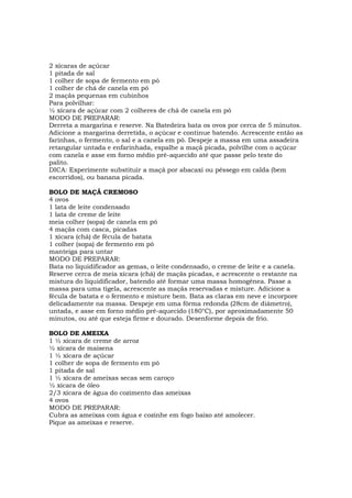 2 xícaras de açúcar
1 pitada de sal
1 colher de sopa de fermento em pó
1 colher de chá de canela em pó
2 maçãs pequenas em cubinhos
Para polvilhar:
½ xícara de açúcar com 2 colheres de chá de canela em pó
MODO DE PREPARAR:
Derreta a margarina e reserve. Na Batedeira bata os ovos por cerca de 5 minutos.
Adicione a margarina derretida, o açúcar e continue batendo. Acrescente então as
farinhas, o fermento, o sal e a canela em pó. Despeje a massa em uma assadeira
retangular untada e enfarinhada, espalhe a maçã picada, polvilhe com o açúcar
com canela e asse em forno médio pré-aquecido até que passe pelo teste do
palito.
DICA: Experimente substituir a maçã por abacaxi ou pêssego em calda (bem
escorridos), ou banana picada.

BOLO DE MAÇÃ CREMOSO
4 ovos
1 lata de leite condensado
1 lata de creme de leite
meia colher (sopa) de canela em pó
4 maçãs com casca, picadas
1 xícara (chá) de fécula de batata
1 colher (sopa) de fermento em pó
manteiga para untar
MODO DE PREPARAR:
Bata no liquidificador as gemas, o leite condensado, o creme de leite e a canela.
Reserve cerca de meia xícara (chá) de maçãs picadas, e acrescente o restante na
mistura do liquidificador, batendo até formar uma massa homogênea. Passe a
massa para uma tigela, acrescente as maçãs reservadas e misture. Adicione a
fécula de batata e o fermento e misture bem. Bata as claras em neve e incorpore
delicadamente na massa. Despeje em uma fôrma redonda (28cm de diâmetro),
untada, e asse em forno médio pré-aquecido (180°C), por aproximadamente 50
minutos, ou até que esteja firme e dourado. Desenforme depois de frio.

BOLO DE AMEIXA
1 ½ xícara de creme de arroz
½ xícara de maisena
1 ½ xícara de açúcar
1 colher de sopa de fermento em pó
1 pitada de sal
1 ½ xícara de ameixas secas sem caroço
½ xícara de óleo
2/3 xícara de água do cozimento das ameixas
4 ovos
MODO DE PREPARAR:
Cubra as ameixas com água e cozinhe em fogo baixo até amolecer.
Pique as ameixas e reserve.
 