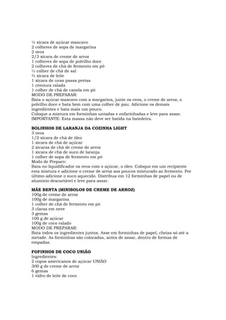 ¼ xícara de açúcar mascavo
2 colheres de sopa de margarina
2 ovos
2/3 xícara de creme de arroz
1 colheres de sopa de polvilho doce
2 colheres de chá de fermento em pó
½ colher de chá de sal
¾ xícara de leite
1 xícara de uvas passa pretas
1 cenoura ralada
1 colher de chá de canela em pó
MODO DE PREPARAR:
Bata o açúcar mascavo com a margarina, junte os ovos, o creme de arroz, o
polvilho doce e bata bem com uma colher de pau. Adicione os demais
ingredientes e bata mais um pouco.
Coloque a mistura em forminhas untadas e enfarinhadas e leve para assar.
IMPORTANTE: Esta massa não deve ser batida na batedeira.

BOLINHOS DE LARANJA DA COZINHA LIGHT
3 ovos
1/2 xícara de chá de óleo
1 xícara de chá de açúcar
2 xícaras de chá de creme de arroz
1 xícara de chá de suco de laranja
1 colher de sopa de fermento em pó
Modo de Preparo:
Bata no liquidificador os ovos com o açúcar, o óleo. Coloque em um recipiente
esta mistura e adicione o creme de arroz aos poucos misturado ao fermento. Por
último adicione o suco aquecido. Distribua em 12 forminhas de papel ou de
alumínio descartável e leve para assar.

MÃE BENTA (MINIBOLOS DE CREME DE ARROZ)
100g de creme de arroz
100g de margarina
1 colher de chá de fermento em pó
3 claras em neve
3 gemas
100 g de açúcar
100g de coco ralado
MODO DE PREPARAR:
Bata todos os ingredientes juntos. Asse em forminhas de papel, cheias só até a
metade. As forminhas são colocadas, antes de assar, dentro de formas de
empadas.

FOFINHOS DE COCO UNIÃO
Ingredientes:
2 copos americanos de açúcar UNIÃO
300 g de creme de arroz
6 gemas
1 vidro de leite de coco
 