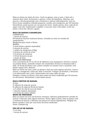 Bata as claras em ponto de neve. Junte as gemas, uma a uma, e bata até a
mistura ficar clara. Acrescente o açúcar e retire da batedeira. Adicione, aos
poucos, a fécula peneirada com o fermento e misture delicadamente. Leve ao
forno numa assadeira redonda pequena, untada com margarina, por 20 minutos.
Desenforme ainda quente em um prato de servir. Ainda quente, fure o pão-de-ló,
regue com leite condensado e espalhe o coco por cima e dos lados. Corte em
fatias e sirva frio. Decore a gosto.

BOLO DE BANANA CARAMELADA
COBERTURA:
1 xícara de açúcar
06 bananas-nanicas maduras firmes, cortadas ao meio no sentido do
comprimento
Margarina para untar a fôrma.
MASSA:
4 ovos (claras e gemas separadas)
2 xícaras de açúcar
1 tablete de margarina (100g)
2 xícaras de creme de arroz
1/2 xícaras de maisena
1 CS de fermento em pó
1 xícara de leite
MODO DE PREPARAR:
Unte uma fôrma de 25 ou 30 cm de diâmetro com margarina e derreta o açúcar
na própria fôrma, mexendo sempre até caramelizar.Arrume as bananas lado a
lado, no fundo da fôrma com a parte cortada em contato com o caramelo, sem
deixar espaço livre. Reserve.
Bata as claras em neve, junte as gemas e bata por mais alguns minutos. Junte o
açúcar, a margarina e bata por mais 5 minutos. Coloque as farinhas, o fermento
e vá alternando com o leite, misturando com uma colher de pau.
Despeje a massa na fôrma e leve para assar em forno moderado por 20 minutos
ou até dourar. Desenforme o bolo ainda morno.

BOLO CHIFFON DE BANANA
8 ovos
8 colheres de sopa de açúcar
8 colheres de sopa de fécula de batata
1/2 colher de chá de suco de limão
1 banana madura amassada
1/2 xícara de nozes raladas
MODO DE PREPARAR:
Bata as claras em neve até ficarem cremosas. Adicione gradualmente metade do
açúcar e bata por mais alguns minutos. Numa tigela à parte, bata as gemas com
o restante do açúcar e adicione aos poucos os outros ingredientes. Despeje em
fôrma untada e asse por uma hora em forno moderado.
Fonte: Chabad.org

PÃO DE LÓ DE BANANA
5 a 6 ovos
1 xícara de açúcar
 