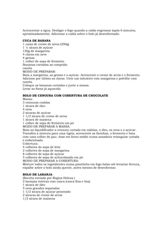 Acrescentar a água. Desligar o fogo quando a calda engrossar (após 6 minutos,
aproximadamente). Adicionar a calda sobre o bolo já desenformado.

CUCA DE BANANA
1 caixa de creme de arroz (200g)
1 ½ xícara de açúcar
150g de margarina
4 claras em neve
4 gemas
1 colher de sopa de fermento
Bananas cortadas ao comprido
canela
MODO DE PREPARAR:
Bata a margarina, as gemas e o açúcar. Acrescente o creme de arroz e o fermento.
Adicione por último as claras. Unte um tabuleiro com margarina e polvilhe com
canela.
Coloque as bananas cortadas e junte a massa.
Levar ao forno já aquecido.

BOLO DE CENOURA COM COBERTURA DE CHOCOLATE
Massa:
3 cenouras cozidas
1 xícara de óleo
4 ovos
2 xícaras de açúcar
1 1/2 xícara de creme de arroz
1 xícara de maisena
1 colher de sopa de fermento em pó
MODO DE PREPARAR A MASSA:
Bata no liquidificador a cenoura cortada em rodelas, o óleo, os ovos e o açúcar.
Transfira a mistura para uma tigela, acrescente as farinhas, o fermento e bata
com uma colher de pau. Asse em forno médio numa assadeira retangular untada
e enfarinhada.
Cobertura:
4 colheres de sopa de leite
2 colheres de sopa de margarina
8 colheres de sopa de açúcar
5 colheres de sopa de achocolatado em pó
MODO DE PREPARAR A COBERTURA:
Misture todos os ingredientes numa panelinha em fogo baixo até levantar fervura,
espalhe sobre o bolo ainda quente, antes mesmo de desenformar.

BOLO DE LARANJA
(Receita enviada por Regina Helena )
2 laranjas inteiras com casca (casca fina e lisa)
1 xícara de óleo
5 ovos grandes separados
1 1/2 xícara de açúcar peneirado
2 xícaras de creme de arroz
1/2 xícara de maisena
 
