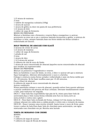 1/2 xícara de maisena
3 ovos
1 tablete de margarina culinária (100g)
1 xícara de açúcar
1 xícara de geléia ou doce em pasta de sua preferência
1/2 xícara de leite
1 colher de sopa de fermento
MODO DE PREPARAR:
Misture a farinhas com o fermento e reserve.Bata a margarina e o açúcar,
acrescente os ovos um a um e continue batendo.Acrescente a geléia, a mistura de
farinhas e o leite, sempre batendo.Asse em forno médio em forma untada e
enfarinhada até dourar.

BOLO TROPICAL DE ABACAXI COM GLACÊ
2 xícaras de creme de arroz
1/2 xícara de maizena
1 colher de sopa de fermento
1 pitada de sal
4 ovos
1 xícara de óleo
1 2/3 xícara de açúcar
2 colheres de chá de suco de limão
1 xícara de suco concentrado de abacaxi (aqueles sucos concentrados de abacaxi
que vendem no supermercado)
MODO DE PREPARAR:
Misture os primeiros 4 ingredientes e reserve.
Bata na batedeira o suco de limão, os ovos, o óleo e o açúcar até que a mistura
fique homogênea. Adicione alternadamente o suco e a farinha.
Coloque a mistura numa forma untada e enfarinhada e asse em forno médio por
25 –30 minutos. Se for fazer muffins asse por 15-20 minutos.
Para o Glacê de abacaxi:
6 colheres de sopa de suco concentrado de abacaxi
Açúcar confeiteiro
Numa panelinha coloque o suco de abacaxi, quando estiver bem quente adicione
o açúcar confeiteiro aos poucos até ficar cremoso. Derrame imediatamente sobre
o bolo, pois endurece em seguida.
DICA I – Esse bolo fica superfofinho tipo pão de ló, ótimo para fazer bolo de
aniversário,faça o bolo numa forma redonda sem furo no meio,corte ao
meio,recheie e cubra com o glacê.
DICA II – Para fazer bolo recheado de frutas, coloque 2/3 da massa na forma,
coloque abacaxi em calda (sem a calda) picado e cubra com o restante da massa.
DICA III – Essa é mesmo uma receita versátil, basta trocar o suco de fruta ,para
trocar o sabor do bolo.Para fazer bolo de chocolate para aniversário, use água
misturada com chocolate em pó. Receita sem lactose

TORTA DE MORANGO COM CREME
MASSA:
7 ovos
7 colheres de sopa de açúcar
7 colheres de sopa de fécula de batata
 