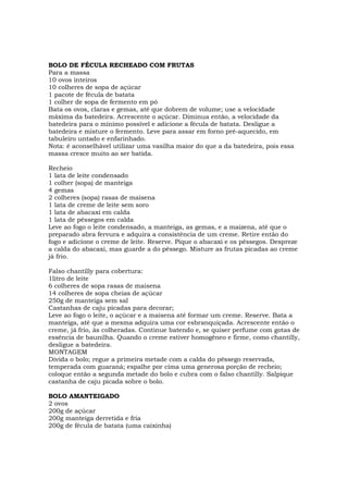 BOLO DE FÉCULA RECHEADO COM FRUTAS
Para a massa
10 ovos inteiros
10 colheres de sopa de açúcar
1 pacote de fécula de batata
1 colher de sopa de fermento em pó
Bata os ovos, claras e gemas, até que dobrem de volume; use a velocidade
máxima da batedeira. Acrescente o açúcar. Diminua então, a velocidade da
batedeira para o mínimo possível e adicione a fécula de batata. Desligue a
batedeira e misture o fermento. Leve para assar em forno pré-aquecido, em
tabuleiro untado e enfarinhado.
Nota: é aconselhável utilizar uma vasilha maior do que a da batedeira, pois essa
massa cresce muito ao ser batida.

Recheio
1 lata de leite condensado
1 colher (sopa) de manteiga
4 gemas
2 colheres (sopa) rasas de maisena
1 lata de creme de leite sem soro
1 lata de abacaxi em calda
1 lata de pêssegos em calda
Leve ao fogo o leite condensado, a manteiga, as gemas, e a maizena, até que o
preparado abra fervura e adquira a consistência de um creme. Retire então do
fogo e adicione o creme de leite. Reserve. Pique o abacaxi e os pêssegos. Despreze
a calda do abacaxi, mas guarde a do pêssego. Misture as frutas picadas ao creme
já frio.

Falso chantilly para cobertura:
1litro de leite
6 colheres de sopa rasas de maisena
14 colheres de sopa cheias de açúcar
250g de manteiga sem sal
Castanhas de caju picadas para decorar;
Leve ao fogo o leite, o açúcar e a maisena até formar um creme. Reserve. Bata a
manteiga, até que a mesma adquira uma cor esbranquiçada. Acrescente então o
creme, já frio, às colheradas. Continue batendo e, se quiser perfume com gotas de
essência de baunilha. Quando o creme estiver homogêneo e firme, como chantilly,
desligue a batedeira.
MONTAGEM
Divida o bolo; regue a primeira metade com a calda do pêssego reservada,
temperada com guaraná; espalhe por cima uma generosa porção de recheio;
coloque então a segunda metade do bolo e cubra com o falso chantilly. Salpique
castanha de caju picada sobre o bolo.

BOLO AMANTEIGADO
2 ovos
200g de açúcar
200g manteiga derretida e fria
200g de fécula de batata (uma caixinha)
 
