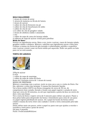 BOLO HALLOWEEN
1 xícara de creme de arroz
½ xícara de maisena ou fécula de batata
1 xícara de açúcar
1 colher de chá de fermento em pó
1 colher de chá de bicarbonato de sódio
1 colher de chá de sal
1/2 colher de chá de gengibre ralado
1 xícara de abóbora cozida e amassada
1 ovo
1 colher de sopa de casca de laranja ralada
4 colheres de sopa de açúcar cristal para polvilhar
Modo de fazer:
Peneire os ingredientes secos. Bata o ovo, junte o açúcar, casca de laranja ralada,
gengibre ralado e abóbora. Misture e adicione aos ingredientes secos e bata bem.
Coloque a massa em forma de pão (untada e enfarinhada), polvilhe a superfície
com o açúcar cristal e asse em forno médio pré-aquecido. Enfie um palito no bolo
para ver se está assado.

TORTA DE LARANJA




250g de açúcar
6 ovos
1 colher de sopa de manteiga
1 colher de sopa de vinho do Porto
Sumo de 2 laranjas (cerca de 1 xícara de sumo)
MODO DE PREPARAR:
Misture a manteiga com o açúcar, junte os ovos um a um e o vinho do Porto. Por
fim, adicione o sumo das laranjas. A massa fica bastante líquida.
Vai a forno médio (180ºC) em forma retangular de cerca de 30 cm. de
comprimento bem untada, forrado o fundo com papel vegetal e untada de novo.
Asse por cerca de 40 minutos, ou até que espetando a ponta da faca no centro do
doce, esta saia limpa.
Tire a torta do forno e espere cerca de 5 minutes para esfriar um pouco. Passe a
faca pelos lados para desprender da forma e desenforme para cima de um pano
ou papel vegetal polvilhado de açúcar. Se o papel do fundo da forma estiver
colado à massa da torta retire com cuidado e enrole a torta começando pelo lado
menor.
Deixe esfriar mais um pouco, retire o papel ou pano com que ajudou a enrolar e
transfira a torta para o prato de servir.
Dá para 4 pessoas.
Fonte: FromCanadaWithLove
 