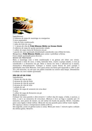 Ingredientes:
3 colheres de sopa de manteiga ou margarina
3 ovos separados
1 lata de leite condensado
1 vidro de leite de coco
1 ½ xícara de chá de Fubá Mimoso Médio ou Grosso Sinhá
3 colheres de sopa de queijo parmesão ralado
1 colher de sopa cheia de fermento em pó
1 pacote de coco queimado desidratado umedecido com 250ml de leite,
Margarina e Fubá Mimoso Sinhá para untar e polvilhar a fôrma
Coco ralado queimado para decorar.
MODO DE PREPARAR:
Bata a manteiga com o leite condensado e as gemas até obter um creme.
Acrescente o leite de coco, o fubá, batendo bem. Junte o queijo ralado, o coco já
umedecido e o fermento em pó. Bata a claras em neve e adicione-as à massa,
mexendo-a delicadamente. Coloque a massa numa fôrma de anel untada e
polvilhada com fubá Mimoso. Leve para assar em forno pré-aquecido a 180o C por
35 a 40 minutos, ou até que um palito inserido no centro saia limpo. Desinforme
e enfeite cm coco ralado queimado.

PÃO DE LÓ DE FUBÁ
Ingredientes
1 xícara de chá de óleo
2 xícaras de chá de fubá
2 xícaras de chá de açúcar
2 xícaras de chá de leite
1 pitada de sal
1 colher de sopa de semente de erva-doce
5 ovos
1 colher de sopa de fermento em pó
Modo de preparo:
Coloque em uma panela o óleo (reserve 1 colher das de sopa), o fubá, o açúcar, o
leite, o sal e as sementes de erva-doce. Misture e leve ao fogo e cozinhe por 15
minutos, sem parar de mexer, ou até soltar do fundo da panela. Retire, transfira
para uma tigela e deixe esfriar. Mexa de vez em quando para esfriar mais rápido.
Pré-aqueça o forno a temperatura média (180 C).
Em seguida, junte as gemas (uma a uma). Mexa por mais 1 minuto após a adição
da última gema. Reserve.
 