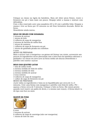 Coloque as claras na tigela da batedeira. Bata até obter picos firmes. Junte o
fermento em pó e bata mais um pouco. Despeje sobre a massa e misture com
delicadeza.
Com o óleo reservado unte uma assadeira (33 x 23 cm) e polvilhe fubá. Despeje a
massa e leve ao forno por 45 minutos ou até ficar levemente dourado. Retire do
forno.
Desenforme ainda morno.

BOLO DE MILHO COM GOIABADA
2 xícaras de açúcar
1 xícara de leite
4 colheres de sopa de margarina
2 xícaras de farinha de milho fina
1 xícara de maisena
1 colheres de sopa de fermento em pó
1 xícara de goiabada picada em cubinhos
4 ovos
MODO DE PREPARAR:
Bata o açúcar com a margarina e as gemas até formar um creme, acrescente aos
poucos os ingredientes secos alternando com o leite.Fora da batedeira adicione a
goiabada e as claras em neve.Leve ao forno médio até dourar.Desenforme e
polvilhe com canela e açúcar

BOLO DAS QUATRO LATAS
1 lata de milho verde
a mesma medida de fubá de milho
a mesma medida de leite
a mesma medida de açúcar
3 ovos inteiros
3 colheres de sopa de margarina
1 colher de sopa de fermento em pó
MODO DE PREPARAR:
Junte todos os ingredientes e bata-os no liquidificador por cerca de 2 a 3
minutos. Unte uma forma com margarina e polvilhe com fubá de milho. Pré -
aqueça o forno cerca de 5 minutos. Coloque o bolo no forno. Ele estará pronto
quando você inserir um palito de dente, e o mesmo sair enxuto. A fôrma ideal é a
do tipo com furo no meio.


MANUÊ DE FUBÁ




6   ovos
3   xícaras de açúcar
6   colheres de sopa de manteiga (não use margarina)
1   xícara de leite de coco
 