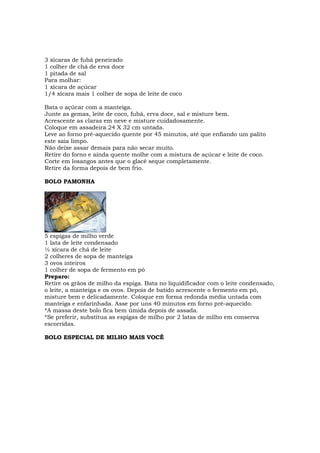 3 xícaras de fubá peneirado
1 colher de chá de erva doce
1 pitada de sal
Para molhar:
1 xícara de açúcar
1/4 xícara mais 1 colher de sopa de leite de coco

Bata o açúcar com a manteiga.
Junte as gemas, leite de coco, fubá, erva doce, sal e misture bem.
Acrescente as claras em neve e misture cuidadosamente.
Coloque em assadeira 24 X 32 cm untada.
Leve ao forno pré-aquecido quente por 45 minutos, até que enfiando um palito
este saia limpo.
Não deixe assar demais para não secar muito.
Retire do forno e ainda quente molhe com a mistura de açúcar e leite de coco.
Corte em losangos antes que o glacê seque completamente.
Retire da forma depois de bem frio.

BOLO PAMONHA




5 espigas de milho verde
1 lata de leite condensado
½ xícara de chá de leite
2 colheres de sopa de manteiga
3 ovos inteiros
1 colher de sopa de fermento em pó
Preparo:
Retire os grãos de milho da espiga. Bata no liquidificador com o leite condensado,
o leite, a manteiga e os ovos. Depois de batido acrescente o fermento em pó,
misture bem e delicadamente. Coloque em forma redonda média untada com
manteiga e enfarinhada. Asse por uns 40 minutos em forno pré-aquecido.
*A massa deste bolo fica bem úmida depois de assada.
*Se preferir, substitua as espigas de milho por 2 latas de milho em conserva
escorridas.

BOLO ESPECIAL DE MILHO MAIS VOCÊ
 
