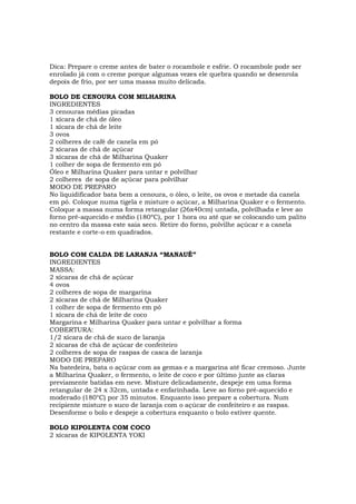 Dica: Prepare o creme antes de bater o rocambole e esfrie. O rocambole pode ser
enrolado já com o creme porque algumas vezes ele quebra quando se desenrola
depois de frio, por ser uma massa muito delicada.

BOLO DE CENOURA COM MILHARINA
INGREDIENTES
3 cenouras médias picadas
1 xícara de chá de óleo
1 xícara de chá de leite
3 ovos
2 colheres de café de canela em pó
2 xícaras de chá de açúcar
3 xícaras de chá de Milharina Quaker
1 colher de sopa de fermento em pó
Óleo e Milharina Quaker para untar e polvilhar
2 colheres de sopa de açúcar para polvilhar
MODO DE PREPARO
No liquidificador bata bem a cenoura, o óleo, o leite, os ovos e metade da canela
em pó. Coloque numa tigela e misture o açúcar, a Milharina Quaker e o fermento.
Coloque a massa numa forma retangular (26x40cm) untada, polvilhada e leve ao
forno pré-aquecido e médio (180ºC), por 1 hora ou até que se colocando um palito
no centro da massa este saia seco. Retire do forno, polvilhe açúcar e a canela
restante e corte-o em quadrados.


BOLO COM CALDA DE LARANJA “MANAUÊ”
INGREDIENTES
MASSA:
2 xícaras de chá de açúcar
4 ovos
2 colheres de sopa de margarina
2 xícaras de chá de Milharina Quaker
1 colher de sopa de fermento em pó
1 xícara de chá de leite de coco
Margarina e Milharina Quaker para untar e polvilhar a forma
COBERTURA:
1/2 xícara de chá de suco de laranja
2 xícaras de chá de açúcar de confeiteiro
2 colheres de sopa de raspas de casca de laranja
MODO DE PREPARO
Na batedeira, bata o açúcar com as gemas e a margarina até ficar cremoso. Junte
a Milharina Quaker, o fermento, o leite de coco e por último junte as claras
previamente batidas em neve. Misture delicadamente, despeje em uma forma
retangular de 24 x 32cm, untada e enfarinhada. Leve ao forno pré-aquecido e
moderado (180°C) por 35 minutos. Enquanto isso prepare a cobertura. Num
recipiente misture o suco de laranja com o açúcar de confeiteiro e as raspas.
Desenforme o bolo e despeje a cobertura enquanto o bolo estiver quente.

BOLO KIPOLENTA COM COCO
2 xícaras de KIPOLENTA YOKI
 