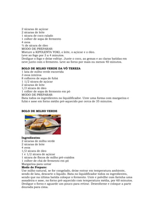 2 xícaras de açúcar
2 xícaras de leite
1 xícara de coco ralado
1 colher de sopa de fermento
4 ovos
¾ de xícara de óleo
MODO DE PREPARAR:
Misture a KIPOLENTA YOKI, o leite, o açúcar e o óleo.
Leve ao fogo por 3 a 4 minutos.
Desligue o fogo e deixe esfriar. Junte o coco, as gemas e as claras batidas em
neve junto com o fermento. Leve ao forno por mais ou menos 40 minutos.

BOLO DE MILHO VERDE DA VÓ TEREZA
1 lata de milho verde escorrida
3 ovos inteiros
8 colheres de sopa de fubá
1 1/2 xícara de açúcar
2 xícaras de leite
1/3 xícara de óleo
1 colher de sopa de fermento em pó
MODO DE PREPARAR:
Bata todos os ingredientes no liquidificador. Unte uma forma com margarina e
fubá e asse em forno médio pré-aquecido por cerca de 35 minutos.


BOLO DE MILHO VERDE




Ingredientes:
2 xícaras de milho verde
2 xícaras de leite
4 ovos
1/2 xícara de óleo
1 e 1/2 xícara de açúcar
1 xícara de flocos de milho pré-cozidos
1 colher de chá de fermento em pó
Margarina para untar
Modo de Preparo:
Use milho natural, se for congelado, deixe entrar em temperatura ambiente,
sendo de lata, descarte o líquido. Bata no liquidificador todos os ingredientes,
sendo que na última batida coloque o fermento. Unte e polvilhe com farinha uma
assadeira e asse, no forno pré-aquecido com temperatura média, por 60 minutos.
Desligue o forno e aguarde um pouco para retirar. Desenforme e coloque a parte
dourada para cima.
 