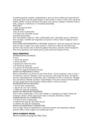 assadeira grande untada e enfarinhada e asse em forno médio pré-aquecido até
que passe pelo teste do palito.Espere o bolo esfriar e corte ao meio com um fio de
náilon. Molhe as duas metades com água com açúcar, coloque o recheio, feche o
bolo, coloque a cobertura e o chocolate granulado.
RECHEIO:
1 pote de doce de leite
COBERTURA:
1lata de leite condensado
1/4 xícara de chocolate em pó
chocolate granulado
Em uma panela, misture o leite condensado com o chocolate para a cobertura.
Leve ao fogo e cozinhe até engrossar um pouco. Cubra o bolo e salpique com o
granulado.
DICA PARA INTOLERANTES A LACTOSE: Substitua o leite da massa do bolo por
leite de soja ou água. Use como recheio e cobertura o flan de chocolate sem
lactose cuja receita está no final da página dos doces, prepare receita dupla do
flan sem a gelatina. Use ainda quente, pois endurece depois de fria.

BOLO PRESTÍGIO
INGREDIENTES DO BOLO:
5 ovos
1 xícara de açúcar
1 xícara de leite
2 xícaras de creme de arroz
1/2 xícara de maisena
1/2 xícara de Chocolate em pó
1 colher se sopa de fermento em pó
MODO DE PREPARAR O BOLO:
Bata na batedeira, as claras em neve bem firme. Junte as gemas, uma a uma, e
acrescente o açúcar. Despeje o leite aos poucos, sem parar de bater. Incorpore,
por fim, delicadamente as farinhas com o chocolate em Pó e o fermento. Despeje
em uma fôrma redonda untada e enfarinhada e leve para assar em forno médio
até que passe pelo teste do palito. Deixe esfriar e corte-o ao meio.
INGREDIENTES DO RECHEIO:
1 lata de leite condensado
1 pacote de coco seco ralado
1 colher de sopa de margarina
MODO DE PREPARAR O RECHEIO:
Leve o leite condensado, o coco seco ralado e a margarina ao fogo e deixe até
começar a ferver. Deixe apurar por mais 2 minutos. Recheie e monte.
INGREDIENTES DA COBERTURA:
1/2 lata de leite condensado
2 colheres de sopa de chocolate em pó
2 colheres de sopa de margarina
MODO DE PREPARAR A COBERTURA:
Leve ao fogo todos os ingredientes, mexendo sempre, até engrossar, aplicar
quente sobre o bolo e jogar coco ralado por cima.

BOLO FLORESTA NEGRA
(Receita exibida no programa Mais Você)
 