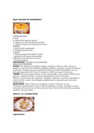 BOLO GELADO DA PALMIRINHA




INDREDIENTES:
6 ovos
6 colheres de sopa de açúcar
4 colheres de sopa de fécula de batata
1 colher de sopa rasa de fermento em pó
CREME:
1 lata de leite condensado
2 medidas (lata) de leite
3 gemas
3 colheres (sopa) de amido de milho
1 pacotinho de açúcar de baunilha
200ml de creme de leite sem soro
1 lata de pêssegos
DECORAÇÃO: chantilly ou marshmellow
MODO DE PREPARAR:
MASSA: Na vasilha da batedeira coloque as claras e bata em neve. Junte as
gemas e o açúcar (com a batedeira ligada). Desligue e agregue a fécula de batata e
o fermento. Coloque em uma assadeira redonda, untada e polvilhada. Leve ao
forno pré-aquecido 150°C por 15 minutos e 180°C por mais 15 minutos.
CREME: Em uma panela coloque o leite condensado, o leite comum (reserve um
pouco), o amido de milho e as gemas dissolvidas no leite reservado.
Misture e deixe ferver até engrossar. Desligue e adicione o açúcar de baunilha, o
creme de leite e parte dos pêssegos picados (reserve um pouco para decorar).
Deixe esfriar.
MONTAGEM: Corte o bolo em três partes e monte o bolo em um aro.
Umedeça a primeira parte com a calda de pêssegos. A seguir, intercale o creme
reservado, bolo, creme e por fim a parte do bolo. Decore com chantilly e pêssegos
picados. Leve para gelar.

BOLO 5, 10, 15 MAIS VOCÊ.




Ingredientes:
 