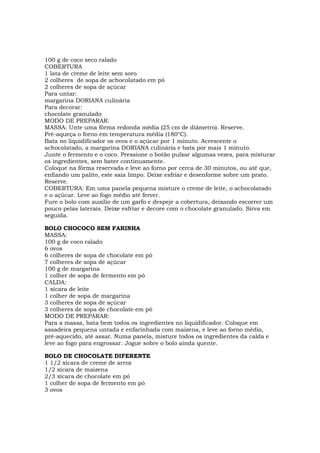 100 g de coco seco ralado
COBERTURA
1 lata de creme de leite sem soro
2 colheres de sopa de achocolatado em pó
2 colheres de sopa de açúcar
Para untar:
margarina DORIANA culinária
Para decorar:
chocolate granulado
MODO DE PREPARAR:
MASSA: Unte uma fôrma redonda média (25 cm de diâmetro). Reserve.
Pré-aqueça o forno em temperatura média (180°C).
Bata no liquidificador os ovos e o açúcar por 1 minuto. Acrescente o
achocolatado, a margarina DORIANA culinária e bata por mais 1 minuto.
Junte o fermento e o coco. Pressione o botão pulsar algumas vezes, para misturar
os ingredientes, sem bater continuamente.
Coloque na fôrma reservada e leve ao forno por cerca de 30 minutos, ou até que,
enfiando um palito, este saia limpo. Deixe esfriar e desenforme sobre um prato.
Reserve.
COBERTURA: Em uma panela pequena misture o creme de leite, o achocolatado
e o açúcar. Leve ao fogo médio até ferver.
Fure o bolo com auxílio de um garfo e despeje a cobertura, deixando escorrer um
pouco pelas laterais. Deixe esfriar e decore com o chocolate granulado. Sirva em
seguida.

BOLO CHOCOCO SEM FARINHA
MASSA:
100 g de coco ralado
6 ovos
6 colheres de sopa de chocolate em pó
7 colheres de sopa de açúcar
100 g de margarina
1 colher de sopa de fermento em pó
CALDA:
1 xícara de leite
1 colher de sopa de margarina
3 colheres de sopa de açúcar
3 colheres de sopa de chocolate em pó
MODO DE PREPARAR:
Para a massa, bata bem todos os ingredientes no liquidificador. Coloque em
assadeira pequena untada e enfarinhada com maizena, e leve ao forno médio,
pré-aquecido, até assar. Numa panela, misture todos os ingredientes da calda e
leve ao fogo para engrossar. Jogue sobre o bolo ainda quente.

BOLO DE CHOCOLATE DIFERENTE
1 1/2 xícara de creme de arroz
1/2 xícara de maizena
2/3 xícara de chocolate em pó
1 colher de sopa de fermento em pó
3 ovos
 