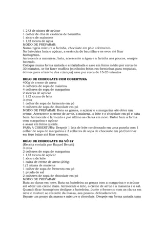 1 2/3 de xícara de açúcar
1 colher de chá de essência de baunilha
1 xícara de maionese
1 1/2 xícara de água
MODO DE PREPARAR:
Numa tigela misture a farinha, chocolate em pó e o fermento.
Na batedeira bata o açúcar, a essência de baunilha e os ovos até ficar
homogêneo.
Acrescente a maionese, bata, acrescente a água e a farinha aos poucos, sempre
batendo.
Coloque numa forma untada e enfarinhada e asse em forno médio por cerca de
30 minutos, se for fazer muffins (minibolos feitos em forminhas para empadas,
ótimos para o lanche das crianças) asse por cerca de 15-20 minutos

BOLO DE CHOCOLATE COM COBERTURA
400g de creme de arroz
4 colheres de sopa de maizena
4 colheres de sopa de margarina
2 xícaras de açúcar
1 1/2 xícara de leite
3 ovos
1 colher de sopa de fermento em pó
4 colheres de sopa de chocolate em pó
MODO DE PREPARAR: Bata as gemas, o açúcar e a margarina até obter um
creme. Acrescente o creme de arroz, a maisena, o leite e o chocolate em pó e bata
bem. Acrescente o fermento e por último as claras em neve. Untar bem a forma
com margarina e açúcar
e assar em forno quente.
PARA A COBERTURA: Despeje 1 lata de leite condensado em uma panela com 1
colher de sopa de margarina e 3 colheres de sopa de chocolate em pó.Cozinhar
em fogo baixo até ficar cremoso.

BOLO DE CHOCOLATE DA VÓ LY
(Receita enviada por Raquel Benati)
3 ovos
2 colheres de sopa de margarina
1 1/2 xícara de açúcar
1 xícara de leite
1 caixa de creme de arroz (200g)
1/2 xícara de maisena
1 colher de sopa de fermento em pó
1 pitada de sal
2 colheres de sopa de chocolate em pó
MODO DE PREPARAR:
Bata as claras em neve. Bata na batedeira as gemas com a margarina e o açúcar
até obter um creme claro. Acrescente o leite, o creme de arroz e a maisena e o sal.
Quando ficar homogêneo desligue a batedeira. Junte o fermento com as claras em
neve e misture ao restante da massa, aos poucos, delicadamente.
Separe um pouco da massa e misture o chocolate. Despeje em forma untada uma
 
