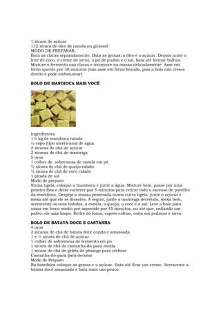 1 xícara de açúcar
1/2 xícara de óleo de canola ou girassol
MODO DE PREPARAR:
Bata as claras separadamente. Bata as gemas, o óleo e o açúcar. Depois junte o
leite de coco, o creme de arroz, o pó de pudim e o sal, bata até formar bolhas.
Misture o fermento nas claras e incorpore na massa delicadamente. Asse em
forno quente por 30 minutos (não asse em forno brando, pois o bolo não cresce
direito e pode embatumar).

BOLO DE MANDIOCA MAIS VOCÊ




Ingredientes
1½ kg de mandioca ralada
½ copo (tipo americano) de água
2 xícaras de chá de açúcar
2 xícaras de chá de manteiga
5 ovos
1 colher de sobremesa de canela em pó
½ xícara de chá de queijo ralado
½ xícara de chá de coco ralado
1 pitada de sal
Modo de preparo
Numa tigela, coloque a mandioca e junte a água. Misture bem, passe por uma
peneira fina e deixe escorrer por 5 minutos para retirar todo o excesso de polvilho
da mandioca. Despeje a massa peneirada numa outra tigela, junte o açúcar e
mexa até que ele se dissolva. A seguir, junte a manteiga derretida, mexa bem,
acrescente os ovos batidos, a canela, o queijo, o coco e o sal. Leve o bolo para
assar em forno médio pré-aquecido por 45 minutos, ou até que, enfiando um
palito, ele saia limpo. Retire do forno, espere esfriar, corte em pedaços e sirva.

BOLO DE BATATA DOCE E CASTANHA
4 ovos
2 xícaras de chá de batata doce cozida e amassada
1 e ½ xícara de chá de açúcar
1 colher de sobremesa de fermento em pó
1 xícara de chá de castanha-do-pará moída
1 xícara de chá de geléia de pêssego para rechear
Castanha-do-pará para decorar
Modo de Preparo
Na batedeira coloque as gemas e o açúcar. Bata até ficar um creme. Acrescente a
batata doce amassada e bata mais um pouco.
 
