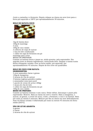 Junte a castanha e o fermento. Depois coloque as claras em neve.Leve para o
forno pré-aquecido a 180ºC por aproximadamente 30 minutos.

BOLO DE BATATA DOCE




1kg de batata-doce
100g de manteiga
3 ovos
100g de coco ralado
3 colheres de sopa de açúcar
1 lata de leite condensado
1 colher de sopa de fermento em pó
manteiga para untar
MODO DE PREPARAR:
Cozinhe as batatas doces e passe-as, ainda quentes, pelo espremedor. Em
seguida junte os demais ingredientes, misturando bem. Despeje a massa numa
fôrma retangular untada e leve ao forno médio, pré-aquecido, por
aproximadamente 45 minutos. Depois de frio corte em quadrados.

BOLO DE COCO COM BATATA
INGREDIENTES:
4 ovos separados claras e gemas
150g de margarina
2 xícaras de chá de açúcar
3 batatas inglesas grandes cozidas
e amassadas como para purê
1 pacote de creme de arroz ( 200g)
1 xícara de chá de leite
1 colher de sopa de fermento em pó
100g de coco ralado
MODO DE PREPARO:
Cozinhe as batatas inteiras e com casca. Deixe esfriar, descasque e passe pelo
espremedor. Reserve. Bata as claras em neve e reserve. Bata a margarina, o
açúcar, as gemas, o creme de arroz, o leite, o fermento, o coco e as batatas. Bata
por mais ou menos 5 minutos. Misture por fim as claras em neve delicadamente.
Asse em fôrma untada e enfarinhada por mais ou menos 45 minutos em forno
médio (205ºC).

PÃO DE LÓ DE ARARUTA
4 gemas
4 claras
2 xícaras de chá de açúcar
 