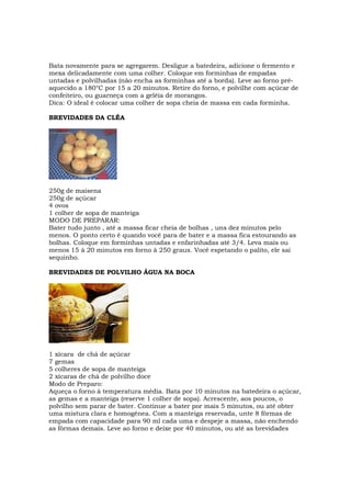 Bata novamente para se agregarem. Desligue a batedeira, adicione o fermento e
mexa delicadamente com uma colher. Coloque em forminhas de empadas
untadas e polvilhadas (não encha as forminhas até a borda). Leve ao forno pré-
aquecido a 180°C por 15 a 20 minutos. Retire do forno, e polvilhe com açúcar de
confeiteiro, ou guarneça com a geléia de morangos.
Dica: O ideal é colocar uma colher de sopa cheia de massa em cada forminha.

BREVIDADES DA CLÉA




250g de maisena
250g de açúcar
4 ovos
1 colher de sopa de manteiga
MODO DE PREPARAR:
Bater tudo junto , até a massa ficar cheia de bolhas , uns dez minutos pelo
menos. O ponto certo é quando você para de bater e a massa fica estourando as
bolhas. Coloque em forminhas untadas e enfarinhadas até 3/4. Leva mais ou
menos 15 à 20 minutos em forno à 250 graus. Você espetando o palito, ele sai
sequinho.

BREVIDADES DE POLVILHO ÁGUA NA BOCA




1 xícara de chá de açúcar
7 gemas
5 colheres de sopa de manteiga
2 xícaras de chá de polvilho doce
Modo de Preparo:
Aqueça o forno à temperatura média. Bata por 10 minutos na batedeira o açúcar,
as gemas e a manteiga (reserve 1 colher de sopa). Acrescente, aos poucos, o
polvilho sem parar de bater. Continue a bater por mais 5 minutos, ou até obter
uma mistura clara e homogênea. Com a manteiga reservada, unte 8 fôrmas de
empada com capacidade para 90 ml cada uma e despeje a massa, não enchendo
as fôrmas demais. Leve ao forno e deixe por 40 minutos, ou até as brevidades
 