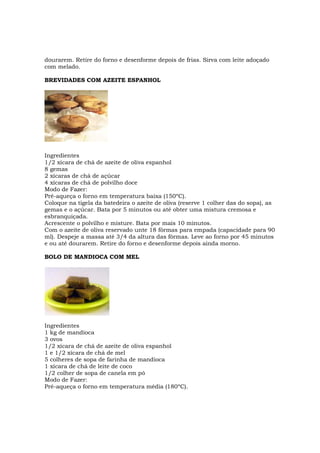 dourarem. Retire do forno e desenforme depois de frias. Sirva com leite adoçado
com melado.

BREVIDADES COM AZEITE ESPANHOL




Ingredientes
1/2 xícara de chá de azeite de oliva espanhol
8 gemas
2 xícaras de chá de açúcar
4 xícaras de chá de polvilho doce
Modo de Fazer:
Pré-aqueça o forno em temperatura baixa (150ºC).
Coloque na tigela da batedeira o azeite de oliva (reserve 1 colher das do sopa), as
gemas e o açúcar. Bata por 5 minutos ou até obter uma mistura cremosa e
esbranquiçada.
Acrescente o polvilho e misture. Bata por mais 10 minutos.
Com o azeite de oliva reservado unte 18 fôrmas para empada (capacidade para 90
ml). Despeje a massa até 3/4 da altura das fôrmas. Leve ao forno por 45 minutos
e ou até dourarem. Retire do forno e desenforme depois ainda morno.

BOLO DE MANDIOCA COM MEL




Ingredientes
1 kg de mandioca
3 ovos
1/2 xícara de chá de azeite de oliva espanhol
1 e 1/2 xícara de chá de mel
5 colheres de sopa de farinha de mandioca
1 xícara de chá de leite de coco
1/2 colher de sopa de canela em pó
Modo de Fazer:
Pré-aqueça o forno em temperatura média (180ºC).
 