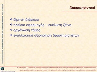 1ο Εκπαιδευτικό Συνέδριο Ένταξη και χρήση των ΤΠΕ στην Εκπαιδευτική Διαδικασία Βόλος 24-26/4/2009

Χαρακτηριστικά

 δίμηνη διάρκεια
 πλαίσιο εφαρμογής – ευέλικτη ζώνη
 οργάνωση τάξης
 εναλλακτική αξιοποίηση δραστηριοτήτων

Α. Χαλκίδης κ.ά., Σχεδιάζοντας ιστοεξερευνήσεις για τη διδασκαλία θεμάτων από τις Περιβαλλοντικές Επιστήμες. Τρία παραδείγματα
http://asel.primedu.uoa.gr

Εργαστήριο Διδακτικής & Επιστημολογίας Φυσικών Επιστημών και Εκπαιδευτικής Τεχνολογίας, Αthens Science Education Laboratory (ASEL)

 