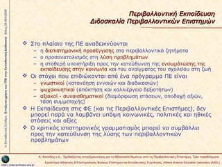 1ο Εκπαιδευτικό Συνέδριο Ένταξη και χρήση των ΤΠΕ στην Εκπαιδευτική Διαδικασία Βόλος 24-26/4/2009

Περιβαλλοντική Εκπαίδευση
Διδασκαλία Περιβαλλοντικών Επιστημών
 Στο πλαίσιο της ΠΕ αναδεικνύονται
– η διεπιστημονική προσέγγισης στα περιβαλλοντικά ζητήματα
– ο προσανατολισμός στη λύση προβλημάτων
– η σταθερή υποστήριξη προς την κατεύθυνση της ενσωμάτωσης της
εκπαίδευσης στην κοινωνία και του ανοίγματος του σχολείου στη ζωή

 Οι στόχοι που επιδιώκονται από ένα πρόγραμμα ΠΕ είναι
– γνωστικοί (κατανόηση εννοιών και διαδικασιών)
– ψυχοκινητικοί (απόκτηση και καλλιέργεια δεξιοτήτων)
– αξιακοί - συναισθηματικοί (διαμόρφωση στάσεων, αποδοχή αξιών,
τάση συμμετοχής)

 H Εκπαίδευση στις ΦΕ (και τις Περιβαλλοντικές Επιστήμες), δεν
μπορεί παρά να λαμβάνει υπόψη κοινωνικές, πολιτικές και ηθικές
στάσεις και αξίες
 O κριτικός επιστημονικός γραμματισμός μπορεί να συμβάλλει
προς την κατεύθυνση της λύσης των περιβαλλοντικών
προβλημάτων
Α. Χαλκίδης κ.ά., Σχεδιάζοντας ιστοεξερευνήσεις για τη διδασκαλία θεμάτων από τις Περιβαλλοντικές Επιστήμες. Τρία παραδείγματα

http://asel.primedu.uoa.gr

Εργαστήριο Διδακτικής & Επιστημολογίας Φυσικών Επιστημών και Εκπαιδευτικής Τεχνολογίας, Αthens Science Education Laboratory (ASEL)

 