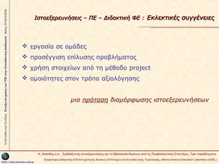 1ο Εκπαιδευτικό Συνέδριο Ένταξη και χρήση των ΤΠΕ στην Εκπαιδευτική Διαδικασία Βόλος 24-26/4/2009

Ιστοεξερευνήσεις – ΠΕ – Διδακτική ΦΕ : Εκλεκτικές συγγένειες

 εργασία σε ομάδες
 προσέγγιση επίλυσης προβλήματος
 χρήση στοιχείων από τη μέθοδο project
 ομοιότητες στον τρόπο αξιολόγησης
μια πρόταση διαμόρφωσης ιστοεξερευνήσεων

Α. Χαλκίδης κ.ά., Σχεδιάζοντας ιστοεξερευνήσεις για τη διδασκαλία θεμάτων από τις Περιβαλλοντικές Επιστήμες. Τρία παραδείγματα
http://asel.primedu.uoa.gr

Εργαστήριο Διδακτικής & Επιστημολογίας Φυσικών Επιστημών και Εκπαιδευτικής Τεχνολογίας, Αthens Science Education Laboratory (ASEL)

 