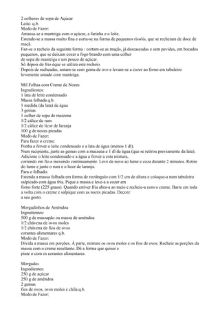 2 colheres de sopa de Açúcar
Leite: q.b.
Modo de Fazer:
Amassa-se a manteiga com o açúcar, a farinha e o leite.
Estende-se a massa muito fina e corta-se na forma de pequenos rissóis, que se recheiam de doce de
maçã.
Faz-se o recheio da seguinte forma : cortam-se as maçãs, já descascadas e sem pevides, em bocados
pequenos, que se deixam cozer a fogo brando com uma colher
de sopa de manteiga e um pouco de açúcar.
Só depois de frio éque se utiliza este recheio.
Depois de recheadas, untam-se com gema de ovo e levam-se a cozer ao forno em tabuleiro
levemente untado com manteiga.

Mil Folhas com Creme de Nozes
Ingredientes:
1 lata de leite condensado
Massa folhada q.b.
1 medida (da lata) de água
3 gemas
1 colher de sopa de maizena
1/2 cálice de rum
1/2 cálice de licor de laranja
100 g de nozes picadas
Modo de Fazer:
Para fazer o creme:
Ponha a ferver o leite condensado e a lata de água (menos 1 dl).
Num recipiente, junte as gemas com a maizena e 1 dl de água (que se retirou previamente da lata).
Adicione o leite condensado e a água a ferver a esta mistura,
correndo em fio e mexendo continuamente. Leve de novo ao lume e coza durante 2 minutos. Retire
do lume e junte o rum e o licor de laranja.
Para o folhado:
Estenda a massa folhada em forma de rectângulo com 1/2 cm de altura e coloque-a num tabuleiro
salpicado com água fria. Pique a massa e leve-a a cozer em
forno forte (225 graus). Quando estiver fria abra-a ao meio e recheie-a com o creme. Barre em toda
a volta com o creme e salpique com as nozes picadas. Decore
a seu gosto.

Morgadinhos de Amêndoa
Ingredientes:
500 g de massapão ou massa de amêndoa
1/2 chávena de ovos moles
1/2 chávena de fios de ovos
corantes alimentares q.b.
Modo de Fazer:
Divida a massa em porções. À parte, misture os ovos moles e os fios de ovos. Recheie as porções da
massa com o creme resultante. Dê a forma que quiser e
pinte o com os corantes alimentares.

Morgados
Ingredientes:
250 g de açúcar
250 g de amêndoa
2 gemas
fios de ovos, ovos moles e chila q.b.
Modo de Fazer:
 