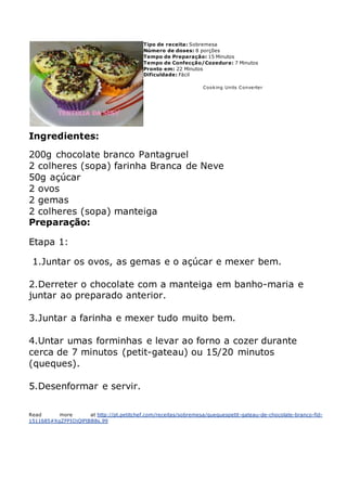 Tipo de receita: Sobremesa
Número de doses: 8 porções
Tempo de Preparação: 15 Minutos
Tempo de Confecção/Cozedura: 7 Minutos
Pronto em: 22 Minutos
Dificuldade: Fácil
Cooking Units Converter
Ingredientes:
200g chocolate branco Pantagruel
2 colheres (sopa) farinha Branca de Neve
50g açúcar
2 ovos
2 gemas
2 colheres (sopa) manteiga
Preparação:
Etapa 1:
1.Juntar os ovos, as gemas e o açúcar e mexer bem.
2.Derreter o chocolate com a manteiga em banho-maria e
juntar ao preparado anterior.
3.Juntar a farinha e mexer tudo muito bem.
4.Untar umas forminhas e levar ao forno a cozer durante
cerca de 7 minutos (petit-gateau) ou 15/20 minutos
(queques).
5.Desenformar e servir.
Read more at http://pt.petitchef.com/receitas/sobremesa/quequespetit-gateau-de-chocolate-branco-fid-
1511685#XgZFPIOjQlFtBB8s.99
 