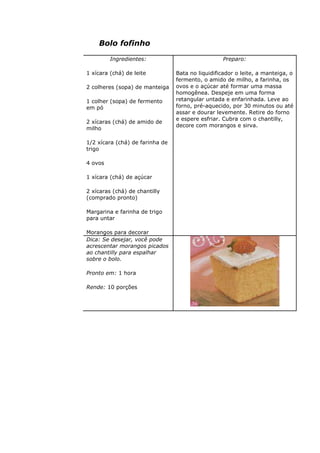 Bolo fofinho
Ingredientes:
1 xícara (chá) de leite
2 colheres (sopa) de manteiga
1 colher (sopa) de fermento
em pó
2 xícaras (chá) de amido de
milho
1/2 xícara (chá) de farinha de
trigo
4 ovos
1 xícara (chá) de açúcar
2 xícaras (chá) de chantilly
(comprado pronto)
Margarina e farinha de trigo
para untar
Morangos para decorar
Preparo:
Bata no liquidificador o leite, a manteiga, o
fermento, o amido de milho, a farinha, os
ovos e o açúcar até formar uma massa
homogênea. Despeje em uma forma
retangular untada e enfarinhada. Leve ao
forno, pré-aquecido, por 30 minutos ou até
assar e dourar levemente. Retire do forno
e espere esfriar. Cubra com o chantilly,
decore com morangos e sirva.
Dica: Se desejar, você pode
acrescentar morangos picados
ao chantilly para espalhar
sobre o bolo.
Pronto em: 1 hora
Rende: 10 porções
 