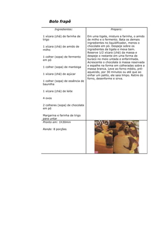 Bolo frapê
Ingredientes:
1 xícara (chá) de farinha de
trigo
1 xícara (chá) de amido de
milho
1 colher (sopa) de fermento
em pó
1 colher (sopa) de manteiga
1 xícara (chá) de açúcar
1 colher (sopa) de essência de
baunilha
1 xícara (chá) de leite
4 ovos
2 colheres (sopa) de chocolate
em pó
Margarina e farinha de trigo
para untar
Preparo:
Em uma tigela, misture a farinha, o amido
de milho e o fermento. Bata os demais
ingredientes no liquidificador, menos o
chocolate em pó. Despeje sobre os
ingredientes da tigela e mexa bem.
Reserve 1/2 xícara (chá) da massa e
despeje o restante em uma forma de
buraco no meio untada e enfarinhada.
Acrescente o chocolate à massa reservada
e espalhe na forma em colheradas sobre a
massa branca. Leve ao forno médio, pré-
aquecido, por 30 minutos ou até que ao
enfiar um palito, ele saia limpo. Retire do
forno, desenforme e sirva.
Pronto em: 1h30min
Rende: 8 porções
 