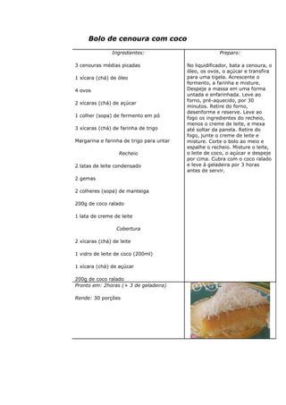 Bolo de cenoura com coco
Ingredientes:
3 cenouras médias picadas
1 xícara (chá) de óleo
4 ovos
2 xícaras (chá) de açúcar
1 colher (sopa) de fermento em pó
3 xícaras (chá) de farinha de trigo
Margarina e farinha de trigo para untar
Recheio
2 latas de leite condensado
2 gemas
2 colheres (sopa) de manteiga
200g de coco ralado
1 lata de creme de leite
Cobertura
2 xícaras (chá) de leite
1 vidro de leite de coco (200ml)
1 xícara (chá) de açúcar
200g de coco ralado
Preparo:
No liquidificador, bata a cenoura, o
óleo, os ovos, o açúcar e transfira
para uma tigela. Acrescente o
fermento, a farinha e misture.
Despeje a massa em uma forma
untada e enfarinhada. Leve ao
forno, pré-aquecido, por 30
minutos. Retire do forno,
desenforme e reserve. Leve ao
fogo os ingredientes do recheio,
menos o creme de leite, e mexa
até soltar da panela. Retire do
fogo, junte o creme de leite e
misture. Corte o bolo ao meio e
espalhe o recheio. Misture o leite,
o leite de coco, o açúcar e despeje
por cima. Cubra com o coco ralado
e leve à geladeira por 3 horas
antes de servir.
Pronto em: 2horas (+ 3 de geladeira)
Rende: 30 porções
 