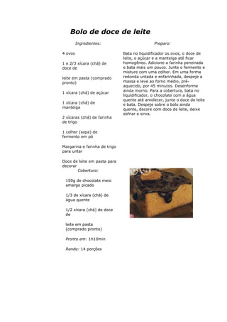 Bolo de doce de leite
Ingredientes:
4 ovos
1 e 2/3 xícara (chá) de
doce de
leite em pasta (comprado
pronto)
1 xícara (chá) de açúcar
1 xícara (chá) de
manteiga
2 xícaras (chá) de farinha
de trigo
1 colher (sopa) de
fermento em pó
Margarina e farinha de trigo
para untar
Doce de leite em pasta para
decorar
Preparo:
Bata no liquidificador os ovos, o doce de
leite, o açúcar e a manteiga até ficar
homogêneo. Adicione a farinha peneirada
e bata mais um pouco. Junte o fermento e
misture com uma colher. Em uma forma
redonda untada e enfarinhada, despeje a
massa e leve ao forno médio, pré-
aquecido, por 45 minutos. Desenforme
ainda morno. Para a cobertura, bata no
liquidificador, o chocolate com a água
quente até amolecer, junte o doce de leite
e bata. Despeje sobre o bolo ainda
quente, decore com doce de leite, deixe
esfriar e sirva.
Cobertura:
150g de chocolate meio
amargo picado
1/3 de xícara (chá) de
água quente
1/2 xícara (chá) de doce
de
leite em pasta
(comprado pronto)
Pronto em: 1h10min
Rende: 14 porções
 