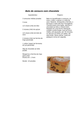Bolo de cenoura com chocolate
Ingredientes:
3 cenouras médias picadas
3 ovos
1/2 xícara (chá) de óleo
2 xícaras (chá) de açúcar
1/2 xícara (chá) de leite de
coco
2 xícaras (chá) de farinha de
trigo peneirada
1 colher (sopa) de fermento
em pó peneirado
50g de chocolate ao leite
picado
Margarina e farinha de trigo
para untar
Preparo:
Bata no liquidificador a cenoura, os
ovos, o óleo, o açúcar e o leite de
coco. Reserve. Acrescente a farinha, o
fermento e bata até ficar homogêneo.
Transfira para uma tigela, adicione o
chocolate ao leite e misture bem.
Despeje em uma forma retangular
untada e enfarinhada. Leve ao forno
médio, pré-aquecido, por 35 minutos,
ou até que ao enfiar um palito, ele
saia limpo. Deixe esfriar, corte em
pedaços e sirva em seguida.
Pronto em: 1 hora
Rende: 10 porções
 