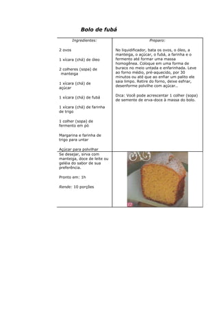 Bolo de fubá
Ingredientes:
2 ovos
1 xícara (chá) de óleo
2 colheres (sopa) de
manteiga
1 xícara (chá) de
açúcar
1 xícara (chá) de fubá
1 xícara (chá) de farinha
de trigo
1 colher (sopa) de
fermento em pó
Margarina e farinha de
trigo para untar
Açúcar para polvilhar
Preparo:
No liquidificador, bata os ovos, o óleo, a
manteiga, o açúcar, o fubá, a farinha e o
fermento até formar uma massa
homogênea. Coloque em uma forma de
buraco no meio untada e enfarinhada. Leve
ao forno médio, pré-aquecido, por 30
minutos ou até que ao enfiar um palito ele
saia limpo. Retire do forno, deixe esfriar,
desenforme polvilhe com açúcar..
Dica: Você pode acrescentar 1 colher (sopa)
de semente de erva-doce à massa do bolo.
Se desejar, sirva com
manteiga, doce de leite ou
geléia do sabor de sua
preferência.
Pronto em: 1h
Rende: 10 porções
 