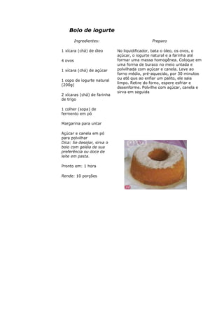 Bolo de iogurte
Ingredientes:
1 xícara (chá) de óleo
4 ovos
1 xícara (chá) de açúcar
1 copo de iogurte natural
(200g)
2 xícaras (chá) de farinha
de trigo
1 colher (sopa) de
fermento em pó
Margarina para untar
Açúcar e canela em pó
para polvilhar
Preparo
No liquidificador, bata o óleo, os ovos, o
açúcar, o iogurte natural e a farinha até
formar uma massa homogênea. Coloque em
uma forma de buraco no meio untada e
polvilhada com açúcar e canela. Leve ao
forno médio, pré-aquecido, por 30 minutos
ou até que ao enfiar um palito, ele saia
limpo. Retire do forno, espere esfriar e
desenforme. Polvilhe com açúcar, canela e
sirva em seguida
Dica: Se desejar, sirva o
bolo com geléia de sua
preferência ou doce de
leite em pasta.
Pronto em: 1 hora
Rende: 10 porções
 