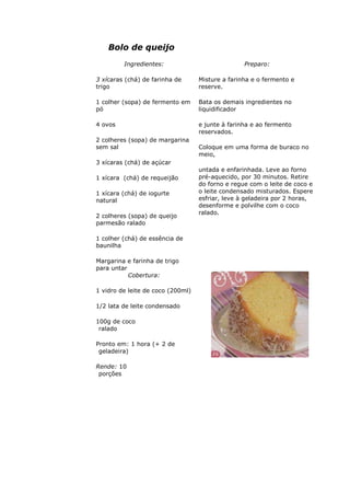 Bolo de queijo
Ingredientes:
3 xícaras (chá) de farinha de
trigo
1 colher (sopa) de fermento em
pó
4 ovos
2 colheres (sopa) de margarina
sem sal
3 xícaras (chá) de açúcar
1 xícara (chá) de requeijão
1 xícara (chá) de iogurte
natural
2 colheres (sopa) de queijo
parmesão ralado
1 colher (chá) de essência de
baunilha
Margarina e farinha de trigo
para untar
Preparo:
Misture a farinha e o fermento e
reserve.
Bata os demais ingredientes no
liquidificador
e junte à farinha e ao fermento
reservados.
Coloque em uma forma de buraco no
meio,
untada e enfarinhada. Leve ao forno
pré-aquecido, por 30 minutos. Retire
do forno e regue com o leite de coco e
o leite condensado misturados. Espere
esfriar, leve à geladeira por 2 horas,
desenforme e polvilhe com o coco
ralado.
Cobertura:
1 vidro de leite de coco (200ml)
1/2 lata de leite condensado
100g de coco
ralado
Pronto em: 1 hora (+ 2 de
geladeira)
Rende: 10
porções
 