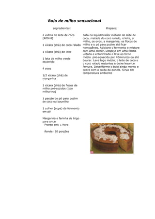 Bolo de milho sensacional
Ingredientes:
2 vidros de leite de coco
(400ml)
1 xícara (chá) de coco ralado
1 xícara (chá) de leite
1 lata de milho verde
escorrido
4 ovos
1/2 xícara (chá) de
margarina
1 xícara (chá) de flocos de
milho pré-cozidos (tipo
milharina)
1 pacote de pó para pudim
de coco ou baunilha
1 colher (sopa) de fermento
em pó
Margarina e farinha de trigo
para untar
Preparo:
Bata no liquidificador metade do leite de
coco, metade do coco ralado, o leite, o
milho, os ovos, a margarina, os flocos de
milho e o pó para pudim até ficar
homogêneo. Adicione o fermento e misture
com uma colher. Despeje em uma forma
untada e enfarinhada e leve ao forno
médio pré-aquecido por 40minutos ou até
dourar. Leve fogo médio, o leite de coco e
o coco ralado restantes e deixe levantar
fervura. Desenforme o bolo ainda morno e
cubra com a calda da panela. Sirva em
temperatura ambiente
Pronto em: 1 hora
Rende: 20 porções
 