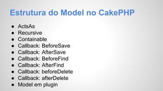 Estrutura do Model no CakePHP 
● ActsAs 
● Recursive 
● Containable 
● Callback: BeforeSave 
● Callback: AfterSave 
● Callback: BeforeFind 
● Callback: AfterFind 
● Callback: beforeDelete 
● Callback: afterDelete 
● Model em plugin 
 