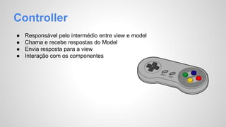 Controller 
● Responsável pelo intermédio entre view e model 
● Chama e recebe respostas do Model 
● Envia resposta para a view 
● Interação com os componentes 
 