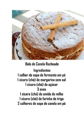 Bolo de Canela Recheado
Ingredientes
1 colher de sopa de fermento em pó
1 xícara (chá) de margarina sem sal
1 xícara (chá) de açúcar
3 ovos
1 xícara (chá) de amido de milho
1 xícara (chá) de farinha de trigo
2 colheres de sopa de canela em pó
 