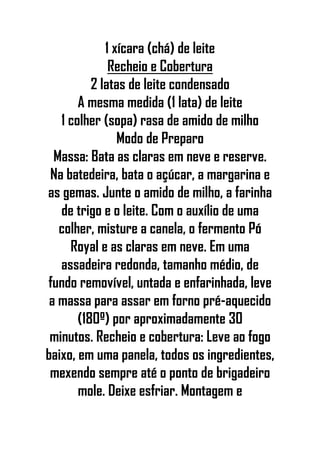 1 xícara (chá) de leite
Recheio e Cobertura
2 latas de leite condensado
A mesma medida (1 lata) de leite
1 colher (sopa) rasa de amido de milho
Modo de Preparo
Massa: Bata as claras em neve e reserve.
Na batedeira, bata o açúcar, a margarina e
as gemas. Junte o amido de milho, a farinha
de trigo e o leite. Com o auxílio de uma
colher, misture a canela, o fermento Pó
Royal e as claras em neve. Em uma
assadeira redonda, tamanho médio, de
fundo removível, untada e enfarinhada, leve
a massa para assar em forno pré-aquecido
(180º) por aproximadamente 30
minutos. Recheio e cobertura: Leve ao fogo
baixo, em uma panela, todos os ingredientes,
mexendo sempre até o ponto de brigadeiro
mole. Deixe esfriar. Montagem e
 