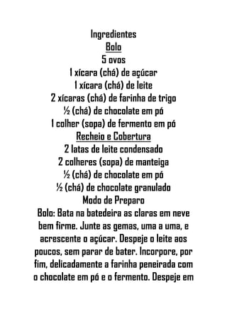 Ingredientes
Bolo
5 ovos
1 xícara (chá) de açúcar
1 xícara (chá) de leite
2 xícaras (chá) de farinha de trigo
½ (chá) de chocolate em pó
1 colher (sopa) de fermento em pó
Recheio e Cobertura
2 latas de leite condensado
2 colheres (sopa) de manteiga
½ (chá) de chocolate em pó
½ (chá) de chocolate granulado
Modo de Preparo
Bolo: Bata na batedeira as claras em neve
bem firme. Junte as gemas, uma a uma, e
acrescente o açúcar. Despeje o leite aos
poucos, sem parar de bater. Incorpore, por
fim, delicadamente a farinha peneirada com
o chocolate em pó e o fermento. Despeje em
 