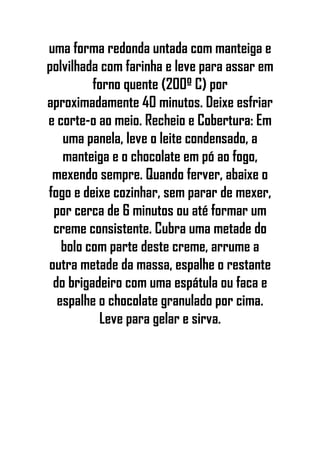 uma forma redonda untada com manteiga e
polvilhada com farinha e leve para assar em
forno quente (200º C) por
aproximadamente 40 minutos. Deixe esfriar
e corte-o ao meio. Recheio e Cobertura: Em
uma panela, leve o leite condensado, a
manteiga e o chocolate em pó ao fogo,
mexendo sempre. Quando ferver, abaixe o
fogo e deixe cozinhar, sem parar de mexer,
por cerca de 6 minutos ou até formar um
creme consistente. Cubra uma metade do
bolo com parte deste creme, arrume a
outra metade da massa, espalhe o restante
do brigadeiro com uma espátula ou faca e
espalhe o chocolate granulado por cima.
Leve para gelar e sirva.
 