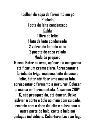 1 colher de sopa de fermento em pó
Recheio
1 pote de leite condensado
Calda
1 litro de leite
1 lata de leite condensado
2 vidros de leite de coco
2 pacote de coco ralado
Modo de preparo
Massa: Bater os ovos, açúcar e a margarina
até ficar um creme claro. Acrescentar a
farinha de trigo, maisena, leite de coco e
leite, bater até ficar uma massa fofa,
acrescentar o fermento e misturar. Colocar
a massa em forma untada. Assar em 280º
C, não preaquecido, até dourar. Deixe
esfriar e corte o bolo ao meio com cuidado,
recheie com o doce de leite e cubra com a
outra parte do bolo, corte o bolo em
pedaços individuais. Cobertura: Leve ao fogo
 