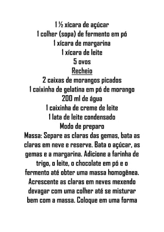 1 ½ xícara de açúcar
1 colher (sopa) de fermento em pó
1 xícara de margarina
1 xícara de leite
5 ovos
Recheio
2 caixas de morangos picados
1 caixinha de gelatina em pó de morango
200 ml de água
1 caixinha de creme de leite
1 lata de leite condensado
Modo de preparo
Massa: Separe as claras das gemas, bata as
claras em neve e reserve. Bata o açúcar, as
gemas e a margarina. Adicione a farinha de
trigo, o leite, o chocolate em pó e o
fermento até obter uma massa homogênea.
Acrescente as claras em neves mexendo
devagar com uma colher até se misturar
bem com a massa. Coloque em uma forma
 